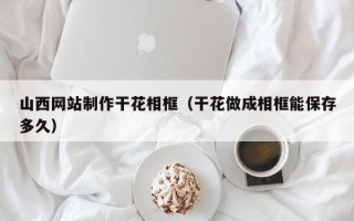 禹城山西网站制作干花相框（干花做成相框能保存多久）